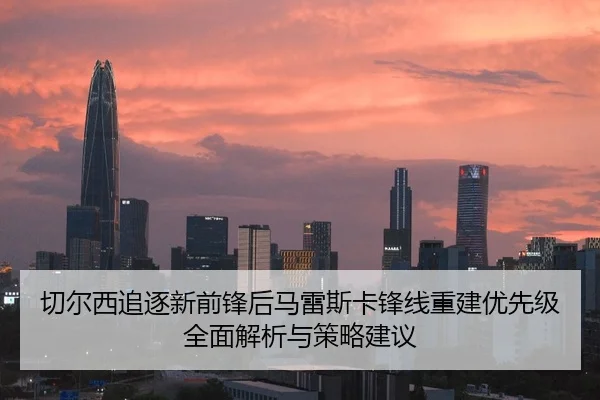 切尔西追逐新前锋后马雷斯卡锋线重建优先级全面解析与策略建议