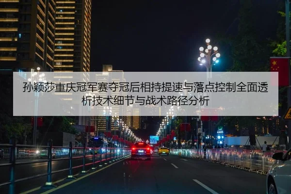 孙颖莎重庆冠军赛夺冠后相持提速与落点控制全面透析技术细节与战术路径分析